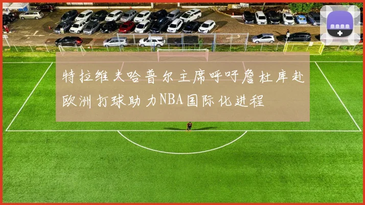 特拉维夫哈普尔主席呼吁詹杜库赴欧洲打球助力NBA国际化进程