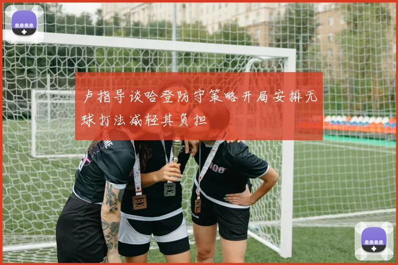 卢指导谈哈登防守策略开局安排无球打法减轻其负担
