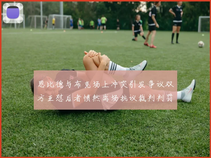 恩比德与布克场上冲突引发争议双方互怼后者愤然离场抗议裁判判罚