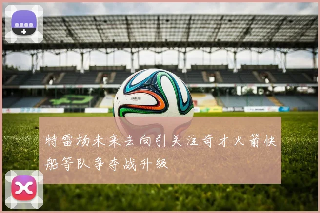 特雷杨未来去向引关注奇才火箭快船等队争夺战升级