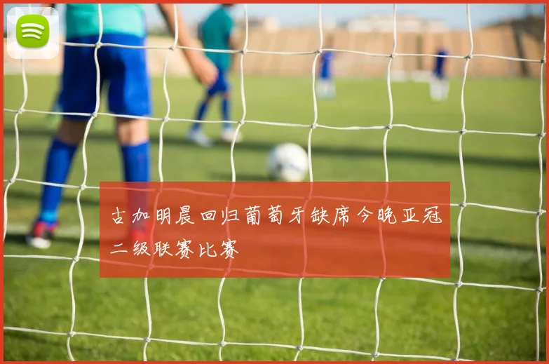 古加明晨回归葡萄牙缺席今晚亚冠二级联赛比赛