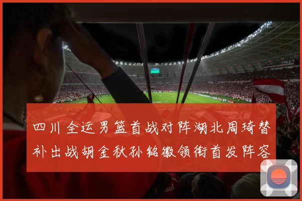 四川全运男篮首战对阵湖北周琦替补出战胡金秋孙铭徽领衔首发阵容