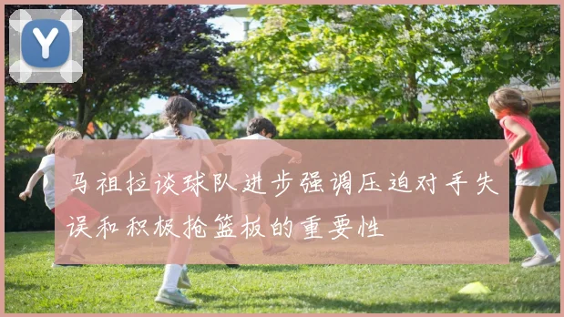 马祖拉谈球队进步强调压迫对手失误和积极抢篮板的重要性