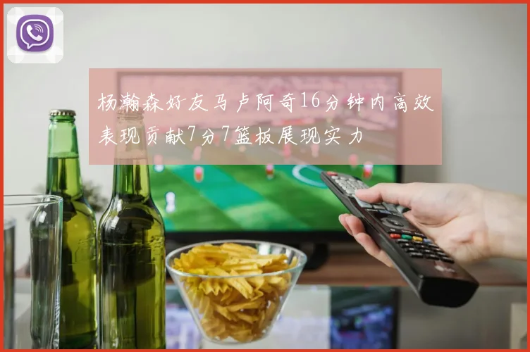 杨瀚森好友马卢阿奇16分钟内高效表现贡献7分7篮板展现实力