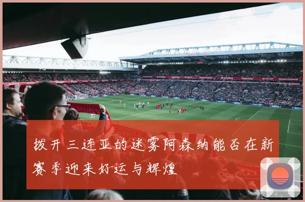 拨开三连亚的迷雾阿森纳能否在新赛季迎来好运与辉煌