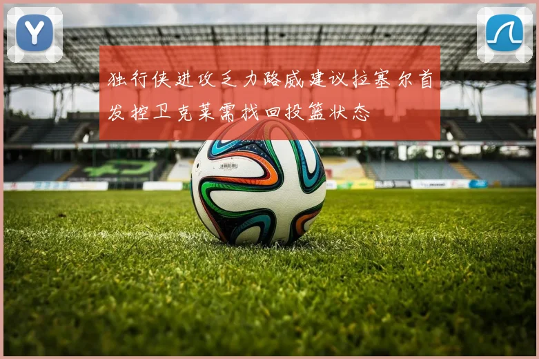 独行侠进攻乏力路威建议拉塞尔首发控卫克莱需找回投篮状态