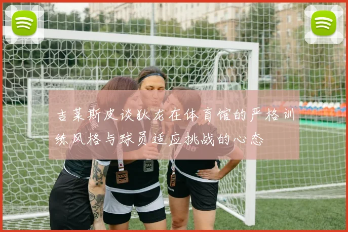 吉莱斯皮谈狄龙在体育馆的严格训练风格与球员适应挑战的心态