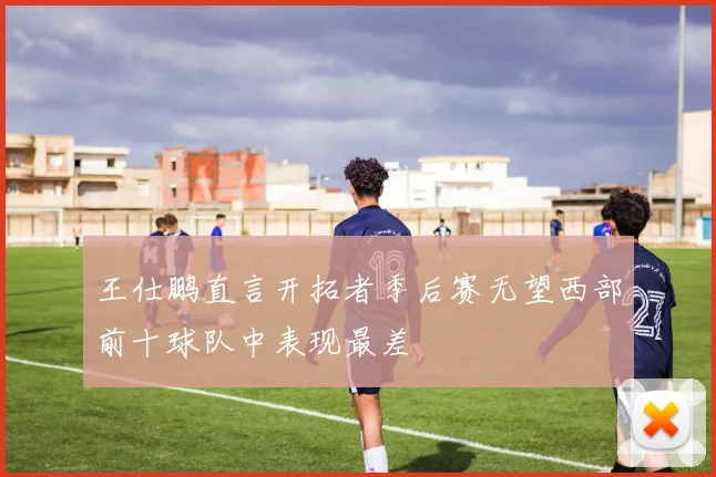 王仕鹏直言开拓者季后赛无望西部前十球队中表现最差