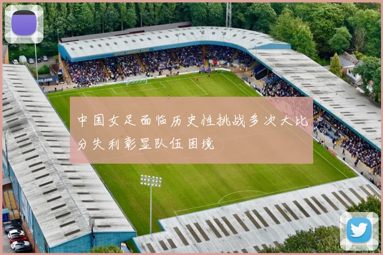中国女足面临历史性挑战多次大比分失利彰显队伍困境