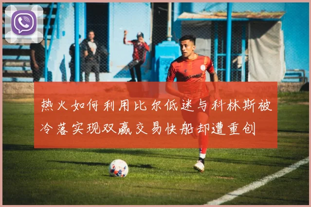 热火如何利用比尔低迷与科林斯被冷落实现双赢交易快船却遭重创