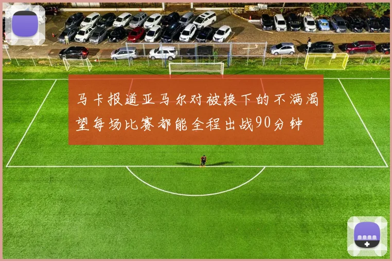 马卡报道亚马尔对被换下的不满渴望每场比赛都能全程出战90分钟